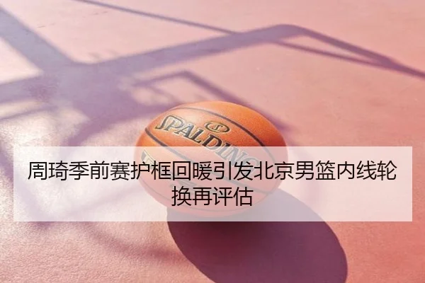 周琦季前赛护框回暖引发北京男篮内线轮换再评估